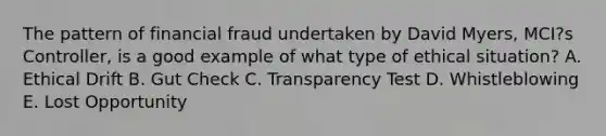 The pattern of financial fraud undertaken by David Myers, MCI?s Controller, is a good example of what type of ethical situation? A. Ethical Drift B. Gut Check C. Transparency Test D. Whistleblowing E. Lost Opportunity