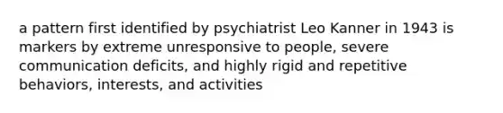 a pattern first identified by psychiatrist Leo Kanner in 1943 is markers by extreme unresponsive to people, severe communication deficits, and highly rigid and repetitive behaviors, interests, and activities