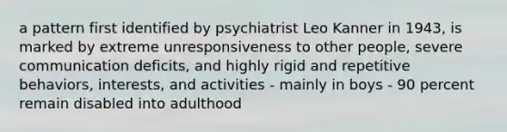 a pattern first identified by psychiatrist Leo Kanner in 1943, is marked by extreme unresponsiveness to other people, severe communication deficits, and highly rigid and repetitive behaviors, interests, and activities - mainly in boys - 90 percent remain disabled into adulthood