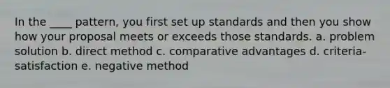 In the ____ pattern, you first set up standards and then you show how your proposal meets or exceeds those standards. a. problem solution b. direct method c. comparative advantages d. criteria-satisfaction e. negative method