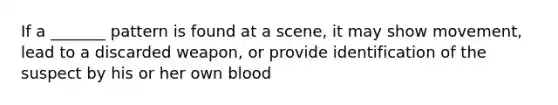 If a _______ pattern is found at a scene, it may show movement, lead to a discarded weapon, or provide identification of the suspect by his or her own blood