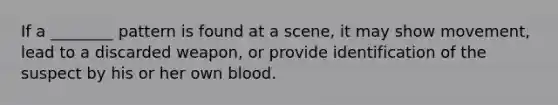 If a ________ pattern is found at a scene, it may show movement, lead to a discarded weapon, or provide identification of the suspect by his or her own blood.