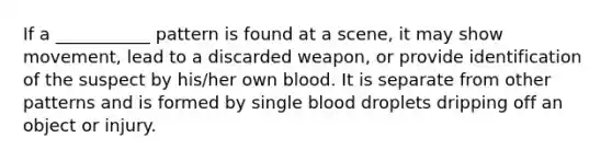 If a ___________ pattern is found at a scene, it may show movement, lead to a discarded weapon, or provide identification of the suspect by his/her own blood. It is separate from other patterns and is formed by single blood droplets dripping off an object or injury.