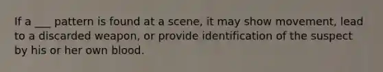 If a ___ pattern is found at a scene, it may show movement, lead to a discarded weapon, or provide identification of the suspect by his or her own blood.