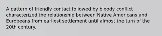 A pattern of friendly contact followed by bloody conflict characterized the relationship between Native Americans and Europeans from earliest settlement until almost the turn of the 20th century.