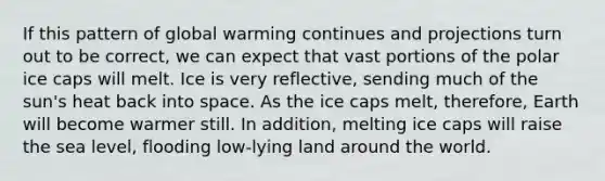 If this pattern of global warming continues and projections turn out to be correct, we can expect that vast portions of the polar ice caps will melt. Ice is very reflective, sending much of the sun's heat back into space. As the ice caps melt, therefore, Earth will become warmer still. In addition, melting ice caps will raise the sea level, flooding low-lying land around the world.