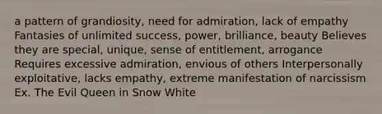 a pattern of grandiosity, need for admiration, lack of empathy Fantasies of unlimited success, power, brilliance, beauty Believes they are special, unique, sense of entitlement, arrogance Requires excessive admiration, envious of others Interpersonally exploitative, lacks empathy, extreme manifestation of narcissism Ex. The Evil Queen in Snow White