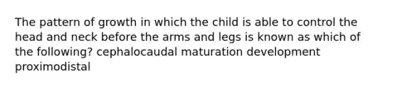 The pattern of growth in which the child is able to control the head and neck before the arms and legs is known as which of the following? cephalocaudal maturation development proximodistal