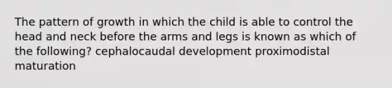 The pattern of growth in which the child is able to control the head and neck before the arms and legs is known as which of the following? cephalocaudal development proximodistal maturation