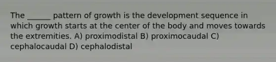 The ______ pattern of growth is the development sequence in which growth starts at the center of the body and moves towards the extremities. A) proximodistal B) proximocaudal C) cephalocaudal D) cephalodistal