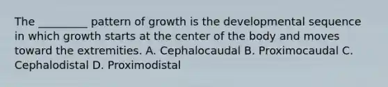 The _________ pattern of growth is the developmental sequence in which growth starts at the center of the body and moves toward the extremities. A. Cephalocaudal B. Proximocaudal C. Cephalodistal D. Proximodistal