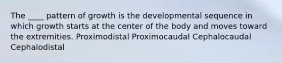 The ____ pattern of growth is the developmental sequence in which growth starts at the center of the body and moves toward the extremities. Proximodistal Proximocaudal Cephalocaudal Cephalodistal