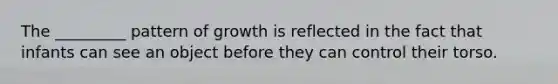 The _________ pattern of growth is reflected in the fact that infants can see an object before they can control their torso.