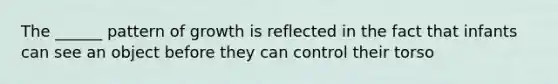 The ______ pattern of growth is reflected in the fact that infants can see an object before they can control their torso