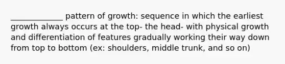 _____________ pattern of growth: sequence in which the earliest growth always occurs at the top- the head- with physical growth and differentiation of features gradually working their way down from top to bottom (ex: shoulders, middle trunk, and so on)