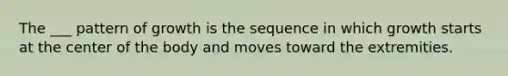 The ___ pattern of growth is the sequence in which growth starts at the center of the body and moves toward the extremities.