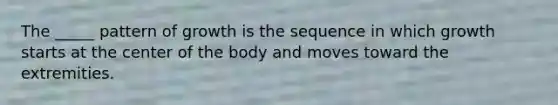 The _____ pattern of growth is the sequence in which growth starts at the center of the body and moves toward the extremities.