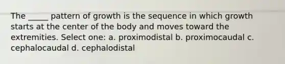 The _____ pattern of growth is the sequence in which growth starts at the center of the body and moves toward the extremities. Select one: a. proximodistal b. proximocaudal c. cephalocaudal d. cephalodistal