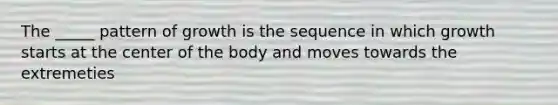 The _____ pattern of growth is the sequence in which growth starts at the center of the body and moves towards the extremeties