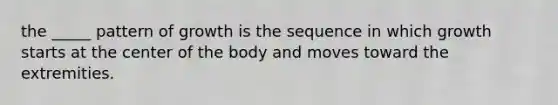 the _____ pattern of growth is the sequence in which growth starts at the center of the body and moves toward the extremities.