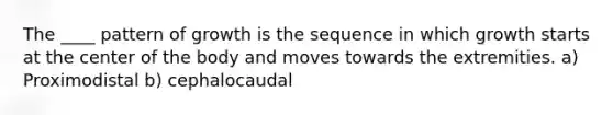 The ____ pattern of growth is the sequence in which growth starts at the center of the body and moves towards the extremities. a) Proximodistal b) cephalocaudal