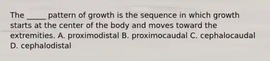 The _____ pattern of growth is the sequence in which growth starts at the center of the body and moves toward the extremities. A. proximodistal B. proximocaudal C. cephalocaudal D. cephalodistal