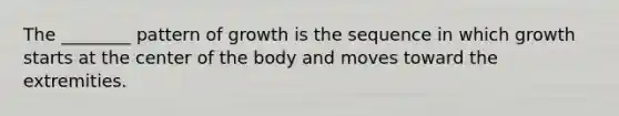 The ________ pattern of growth is the sequence in which growth starts at the center of the body and moves toward the extremities.