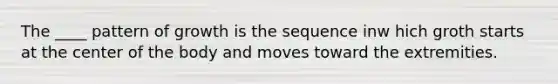 The ____ pattern of growth is the sequence inw hich groth starts at the center of the body and moves toward the extremities.