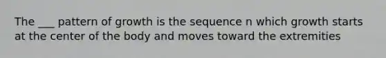 The ___ pattern of growth is the sequence n which growth starts at the center of the body and moves toward the extremities