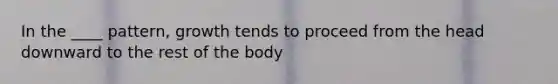 In the ____ pattern, growth tends to proceed from the head downward to the rest of the body