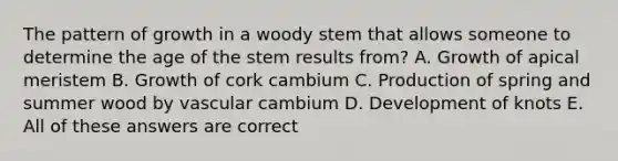 The pattern of growth in a woody stem that allows someone to determine the age of the stem results from? A. Growth of apical meristem B. Growth of cork cambium C. Production of spring and summer wood by vascular cambium D. Development of knots E. All of these answers are correct