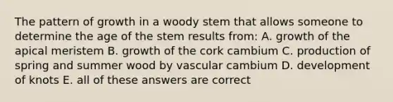 The pattern of growth in a woody stem that allows someone to determine the age of the stem results from: A. growth of the apical meristem B. growth of the cork cambium C. production of spring and summer wood by vascular cambium D. development of knots E. all of these answers are correct