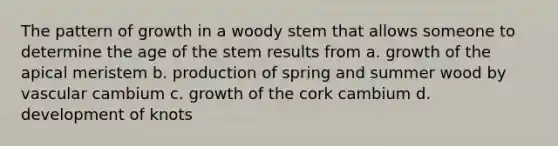 The pattern of growth in a woody stem that allows someone to determine the age of the stem results from a. growth of the apical meristem b. production of spring and summer wood by vascular cambium c. growth of the cork cambium d. development of knots