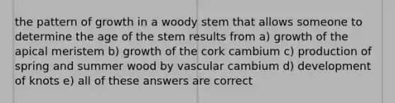 the pattern of growth in a woody stem that allows someone to determine the age of the stem results from a) growth of the apical meristem b) growth of the cork cambium c) production of spring and summer wood by vascular cambium d) development of knots e) all of these answers are correct