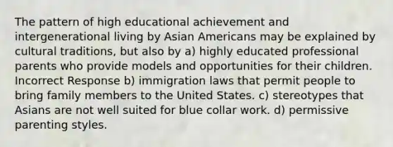 The pattern of high educational achievement and intergenerational living by Asian Americans may be explained by cultural traditions, but also by a) highly educated professional parents who provide models and opportunities for their children. Incorrect Response b) immigration laws that permit people to bring family members to the United States. c) stereotypes that Asians are not well suited for blue collar work. d) permissive parenting styles.