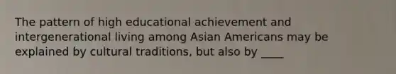 The pattern of high educational achievement and intergenerational living among Asian Americans may be explained by cultural traditions, but also by ____