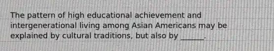 The pattern of high educational achievement and intergenerational living among Asian Americans may be explained by cultural traditions, but also by ______.