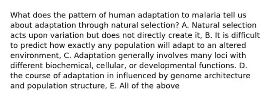 What does the pattern of human adaptation to malaria tell us about adaptation through natural selection? A. Natural selection acts upon variation but does not directly create it, B. It is difficult to predict how exactly any population will adapt to an altered environment, C. Adaptation generally involves many loci with different biochemical, cellular, or developmental functions. D. the course of adaptation in influenced by genome architecture and population structure, E. All of the above