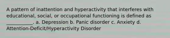 A pattern of inattention and hyperactivity that interferes with educational, social, or occupational functioning is defined as ___________. a. Depression b. Panic disorder c. Anxiety d. Attention-Deficit/Hyperactivity Disorder