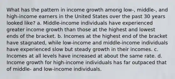 What has the pattern in income growth among low-, middle-, and high-income earners in the United States over the past 30 years looked like? a. Middle-income individuals have experienced greater income growth than those at the highest and lowest ends of the bracket. b. Incomes at the highest end of the bracket have stagnated, while low-income and middle-income individuals have experienced slow but steady growth in their incomes. c. Incomes at all levels have increased at about the same rate. d. Income growth for high-income individuals has far outpaced that of middle- and low-income individuals.