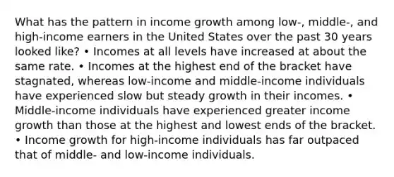 What has the pattern in income growth among low-, middle-, and high-income earners in the United States over the past 30 years looked like? • Incomes at all levels have increased at about the same rate. • Incomes at the highest end of the bracket have stagnated, whereas low-income and middle-income individuals have experienced slow but steady growth in their incomes. • Middle-income individuals have experienced greater income growth than those at the highest and lowest ends of the bracket. • Income growth for high-income individuals has far outpaced that of middle- and low-income individuals.