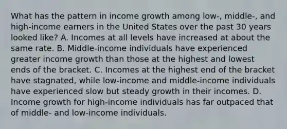 What has the pattern in income growth among low-, middle-, and high-income earners in the United States over the past 30 years looked like? A. Incomes at all levels have increased at about the same rate. B. Middle-income individuals have experienced greater income growth than those at the highest and lowest ends of the bracket. C. Incomes at the highest end of the bracket have stagnated, while low-income and middle-income individuals have experienced slow but steady growth in their incomes. D. Income growth for high-income individuals has far outpaced that of middle- and low-income individuals.