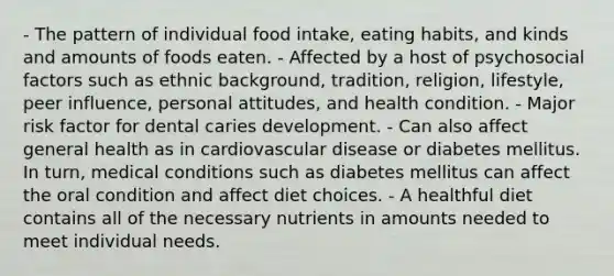 - The pattern of individual food intake, eating habits, and kinds and amounts of foods eaten. - Affected by a host of psychosocial factors such as ethnic background, tradition, religion, lifestyle, peer influence, personal attitudes, and health condition. - Major risk factor for dental caries development. - Can also affect general health as in cardiovascular disease or diabetes mellitus. In turn, medical conditions such as diabetes mellitus can affect the oral condition and affect diet choices. - A healthful diet contains all of the necessary nutrients in amounts needed to meet individual needs.