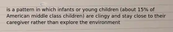 is a pattern in which infants or young children (about 15% of American middle class children) are clingy and stay close to their caregiver rather than explore the environment