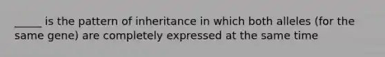 _____ is the pattern of inheritance in which both alleles (for the same gene) are completely expressed at the same time