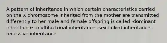 A pattern of inheritance in which certain characteristics carried on the X chromosome inherited from the mother are transmitted differently to her male and female offspring is called -dominant inheritance -multifactorial inheritance -sex-linked inheritance -recessive inheritance