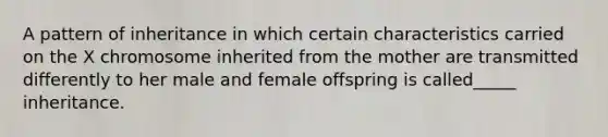 A pattern of inheritance in which certain characteristics carried on the X chromosome inherited from the mother are transmitted differently to her male and female offspring is called_____ inheritance.