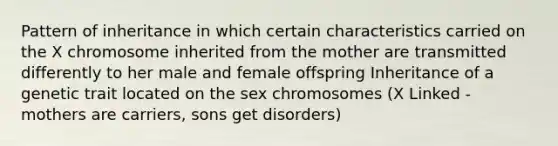 Pattern of inheritance in which certain characteristics carried on the X chromosome inherited from the mother are transmitted differently to her male and female offspring Inheritance of a genetic trait located on the sex chromosomes (X Linked - mothers are carriers, sons get disorders)