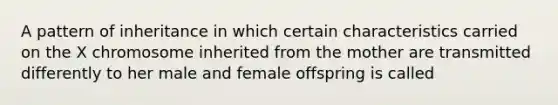 A pattern of inheritance in which certain characteristics carried on the X chromosome inherited from the mother are transmitted differently to her male and female offspring is called