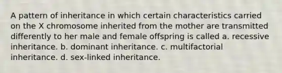 A pattern of inheritance in which certain characteristics carried on the X chromosome inherited from the mother are transmitted differently to her male and female offspring is called a. recessive inheritance. b. dominant inheritance. c. multifactorial inheritance. d. sex-linked inheritance.